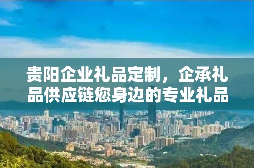 贵阳企业礼品定制，企承礼品供应链您身边的专业礼品定制公司