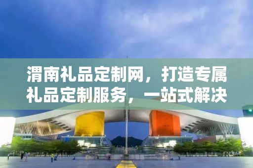 渭南礼品定制网，打造专属礼品定制服务，一站式解决您的商务礼品需求