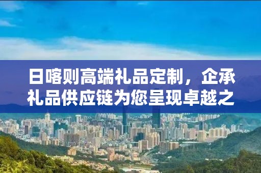 日喀则高端礼品定制，企承礼品供应链为您呈现卓越之选