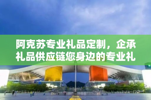 阿克苏专业礼品定制，企承礼品供应链您身边的专业礼品定制公司