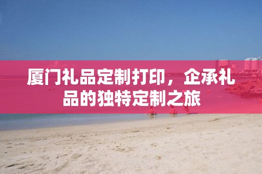 厦门礼品定制打印，企承礼品的独特定制之旅